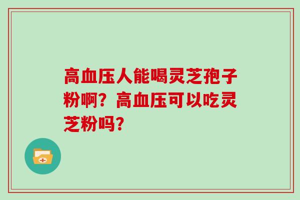 高血压人能喝灵芝孢子粉啊?高血压可以吃灵芝粉吗?