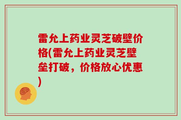 雷允上药业灵芝破壁价格(雷允上药业灵芝壁垒打破,价格放心优惠)