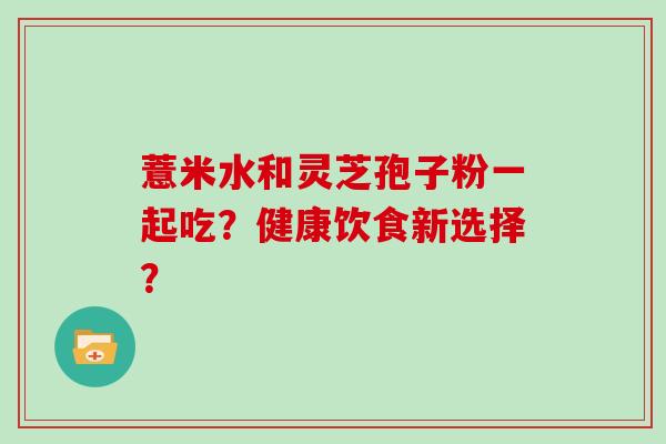 薏米水和灵芝孢子粉一起吃?健康饮食新选择?