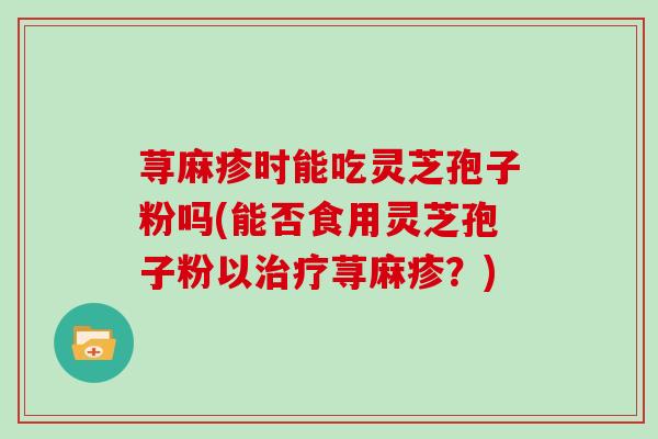 荨麻疹时能吃灵芝孢子粉吗(能否食用灵芝孢子粉以治疗荨麻疹?)