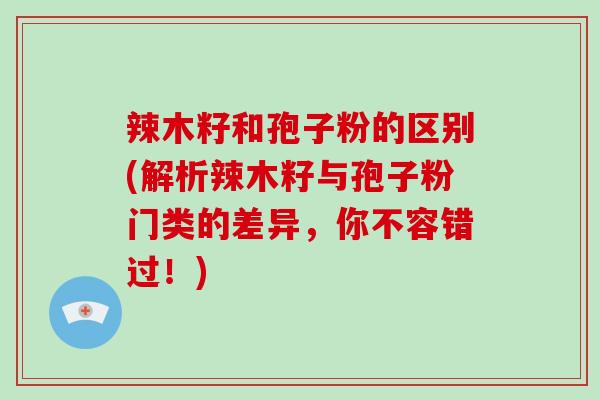 辣木籽和孢子粉的区别(解析辣木籽与孢子粉门类的差异,你不容错过!)