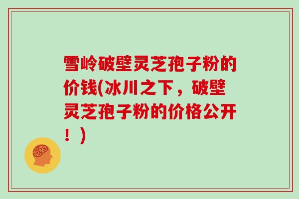 雪岭破壁灵芝孢子粉的价钱(冰川之下，破壁灵芝孢子粉的价格公开！)