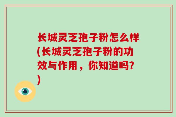 长城灵芝孢子粉怎么样(长城灵芝孢子粉的功效与作用,你知道吗?)