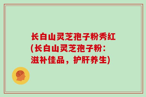 长白山灵芝孢子粉秀红(长白山灵芝孢子粉：滋补佳品，护肝养生)