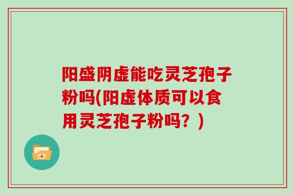 阳盛阴虚能吃灵芝孢子粉吗(阳虚体质可以食用灵芝孢子粉吗?)