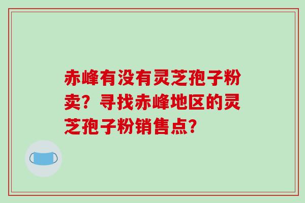 赤峰有没有灵芝孢子粉卖?寻找赤峰地区的灵芝孢子粉销售点?