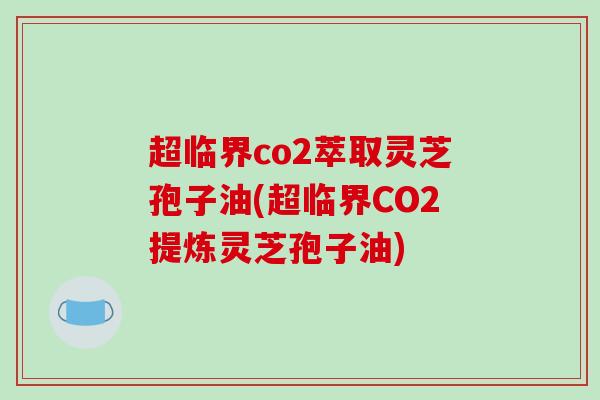 超临界co2萃取灵芝孢子油(超临界CO2提炼灵芝孢子油)