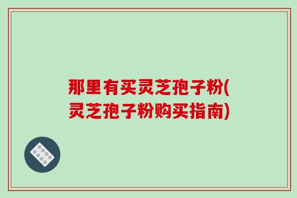 那里有买灵芝孢子粉(灵芝孢子粉购买指南)