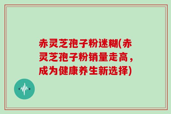 赤灵芝孢子粉迷糊(赤灵芝孢子粉销量走高,成为健康养生新选择)