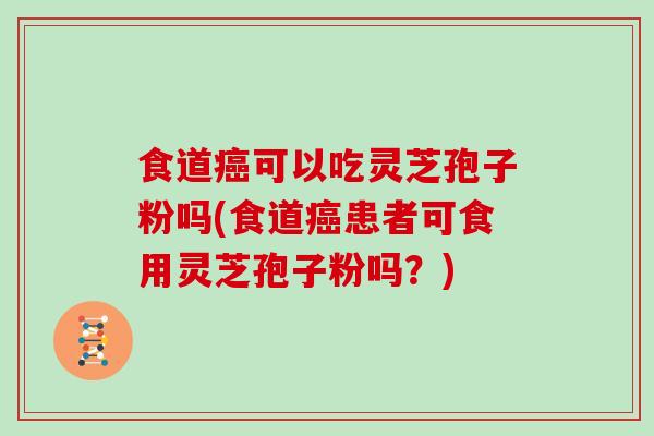食道癌可以吃灵芝孢子粉吗(食道癌患者可食用灵芝孢子粉吗?)