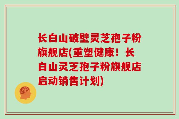 长白山破壁灵芝孢子粉旗舰店(重塑健康!长白山灵芝孢子粉旗舰店启动销售计划)