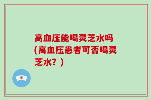 高血压能喝灵芝水吗 (高血压患者可否喝灵芝水?)