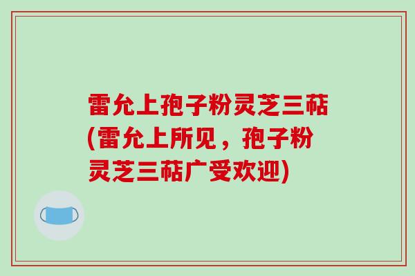 雷允上孢子粉灵芝三萜(雷允上所见，孢子粉灵芝三萜广受欢迎)
