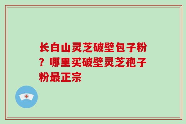 长白山灵芝破壁包子粉?哪里买破壁灵芝孢子粉最正宗