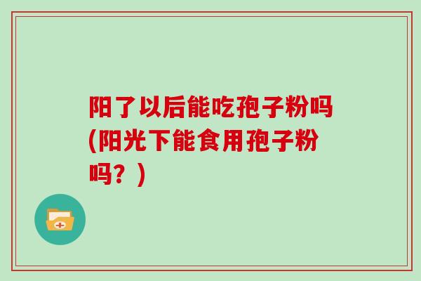 阳了以后能吃孢子粉吗(阳光下能食用孢子粉吗?)