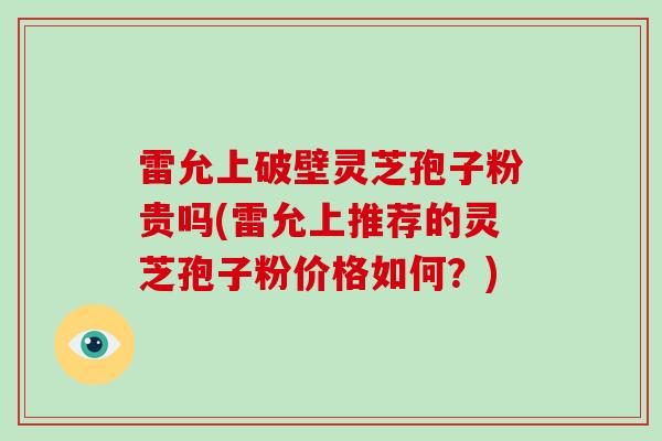雷允上破壁灵芝孢子粉贵吗(雷允上推荐的灵芝孢子粉价格如何?)
