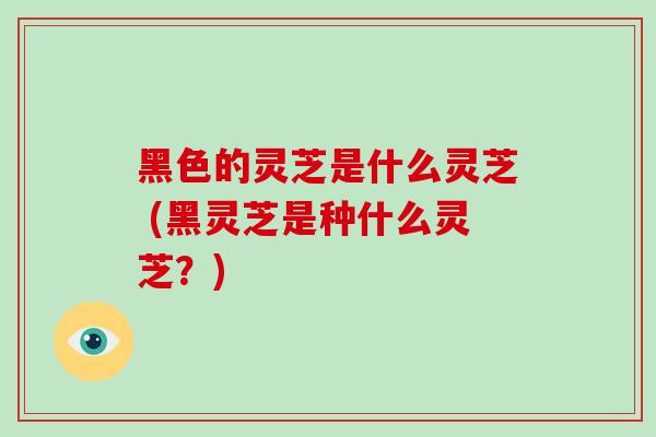 黑色的灵芝是什么灵芝 (黑灵芝是种什么灵芝?)