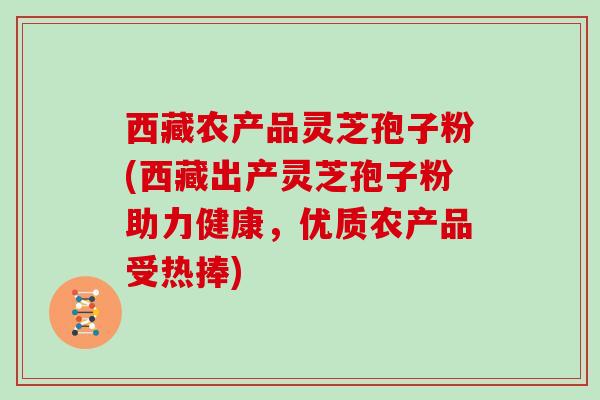 西藏农产品灵芝孢子粉(西藏出产灵芝孢子粉助力健康,优质农产品受热捧)
