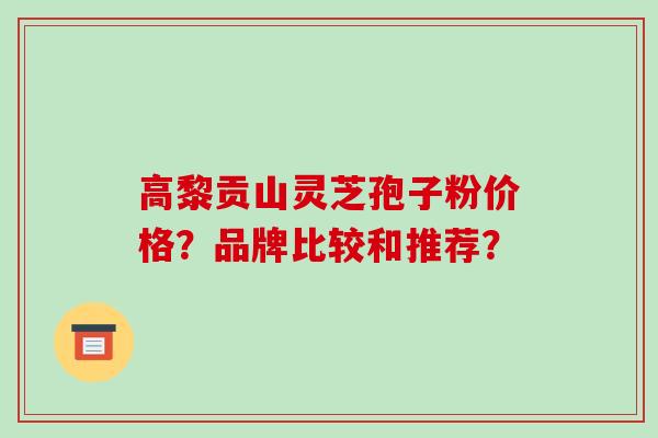 高黎贡山灵芝孢子粉价格？品牌比较和推荐？