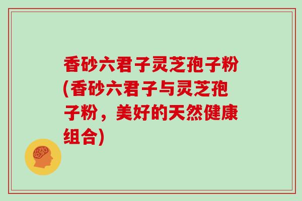 香砂六君子灵芝孢子粉(香砂六君子与灵芝孢子粉,美好的天然健康组合)