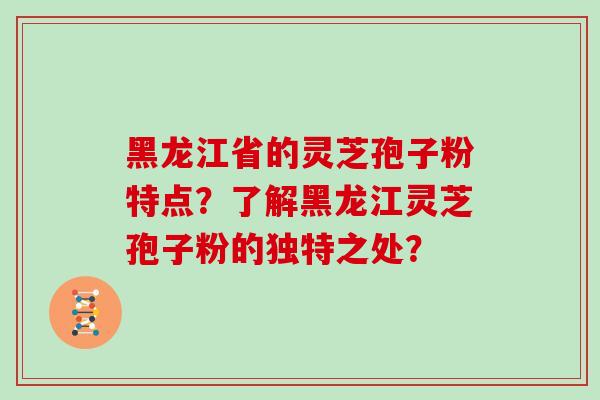 黑龙江省的灵芝孢子粉特点?了解黑龙江灵芝孢子粉的独特之处?