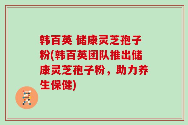 韩百英 储康灵芝孢子粉(韩百英团队推出储康灵芝孢子粉,助力养生保健)