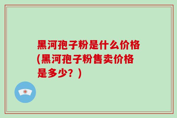 黑河孢子粉是什么价格(黑河孢子粉售卖价格是多少?)