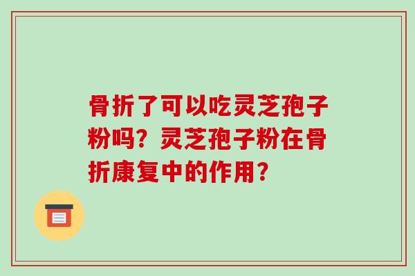 骨折了可以吃灵芝孢子粉吗?灵芝孢子粉在骨折康复中的作用?