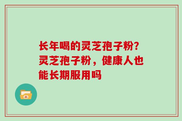 长年喝的灵芝孢子粉?灵芝孢子粉,健康人也能长期服用吗