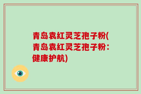 青岛袁红灵芝孢子粉(青岛袁红灵芝孢子粉:健康护航)