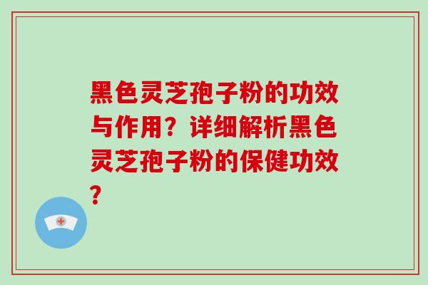 黑色灵芝孢子粉的功效与作用?详细解析黑色灵芝孢子粉的保健功效?