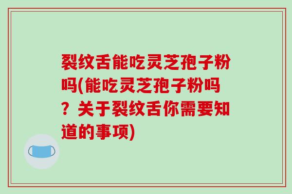 裂纹舌能吃灵芝孢子粉吗(能吃灵芝孢子粉吗?关于裂纹舌你需要知道的事项)