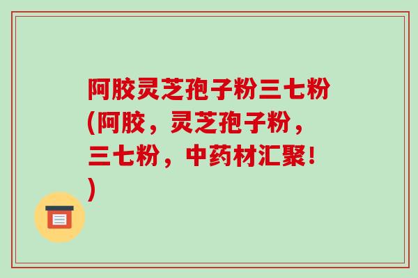 阿胶灵芝孢子粉三七粉(阿胶,灵芝孢子粉,三七粉,中药材汇聚!)
