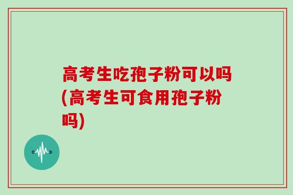 高考生吃孢子粉可以吗(高考生可食用孢子粉吗)