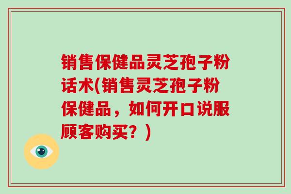 销售保健品灵芝孢子粉话术(销售灵芝孢子粉保健品,如何开口说服顾客购买?)