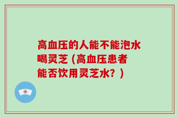 高血压的人能不能泡水喝灵芝 (高血压患者能否饮用灵芝水?)