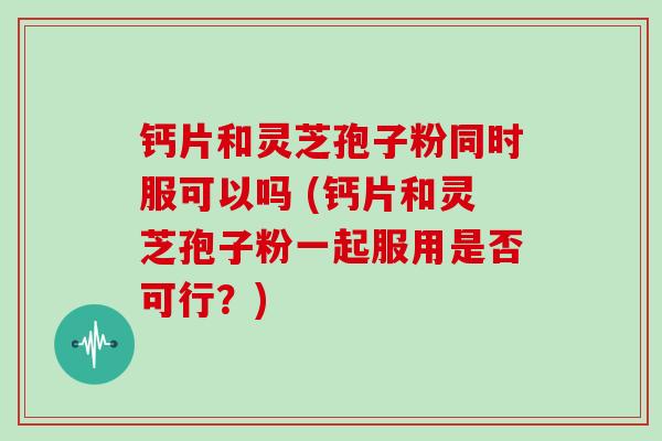 钙片和灵芝孢子粉同时服可以吗 (钙片和灵芝孢子粉一起服用是否可行？)