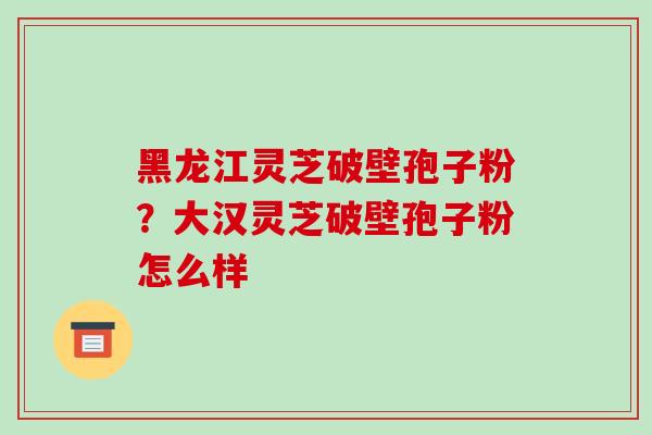 黑龙江灵芝破壁孢子粉?大汉灵芝破壁孢子粉怎么样