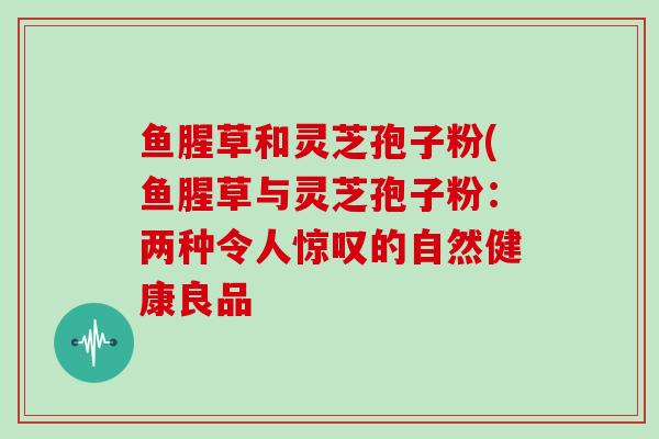 鱼腥草和灵芝孢子粉(鱼腥草与灵芝孢子粉:两种令人惊叹的自然健康良品