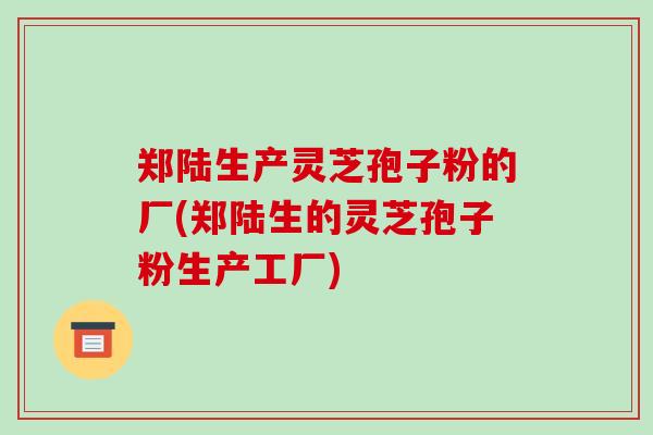 郑陆生产灵芝孢子粉的厂(郑陆生的灵芝孢子粉生产工厂)