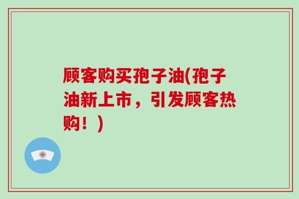 顾客购买孢子油(孢子油新上市,引发顾客热购!)