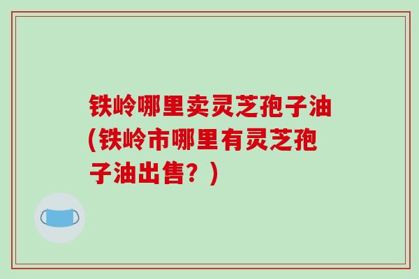 铁岭哪里卖灵芝孢子油(铁岭市哪里有灵芝孢子油出售?)