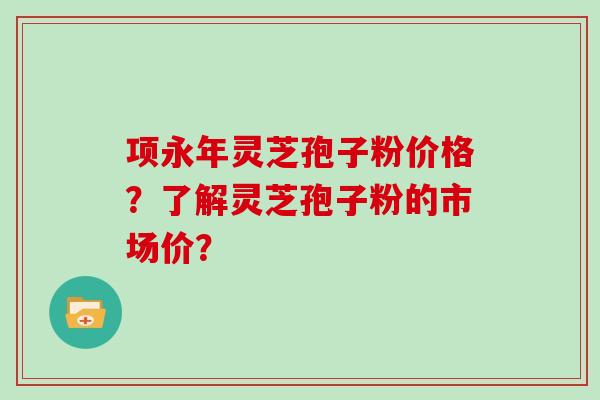 项永年灵芝孢子粉价格?了解灵芝孢子粉的市场价?