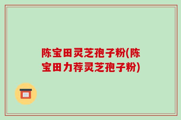 陈宝田灵芝孢子粉(陈宝田力荐灵芝孢子粉)