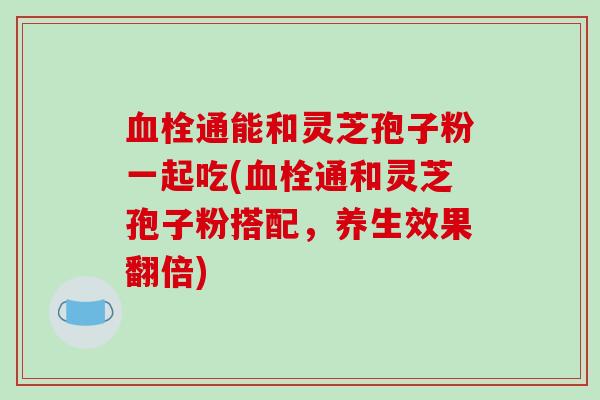 血栓通能和灵芝孢子粉一起吃(血栓通和灵芝孢子粉搭配，养生效果翻倍)