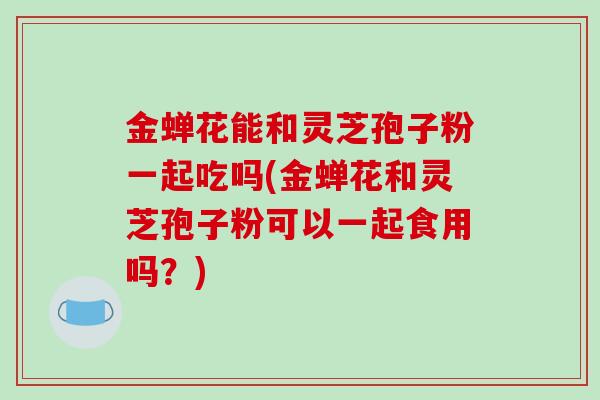 金蝉花能和灵芝孢子粉一起吃吗(金蝉花和灵芝孢子粉可以一起食用吗?)