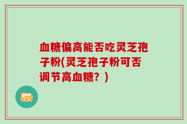 血糖偏高能否吃灵芝孢子粉(灵芝孢子粉可否调节高血糖？)