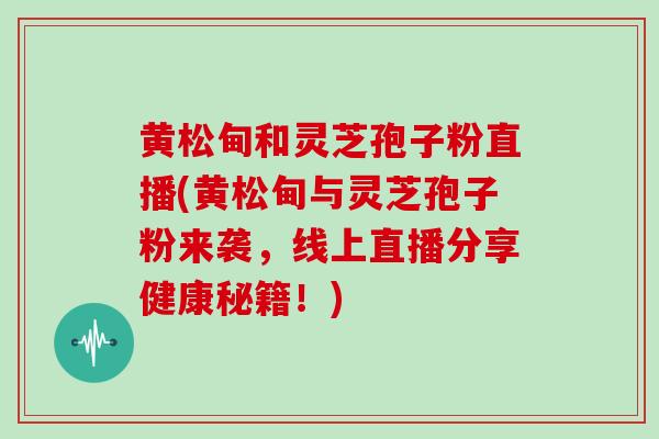 黄松甸和灵芝孢子粉直播(黄松甸与灵芝孢子粉来袭,线上直播分享健康秘籍!)