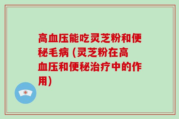 高血压能吃灵芝粉和便秘毛病 (灵芝粉在高血压和便秘治疗中的作用)