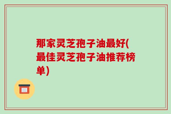 那家灵芝孢子油最好(最佳灵芝孢子油推荐榜单)
